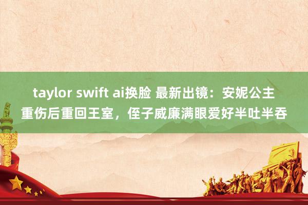 taylor swift ai换脸 最新出镜：安妮公主重伤后重回王室，侄子威廉满眼爱好半吐半吞