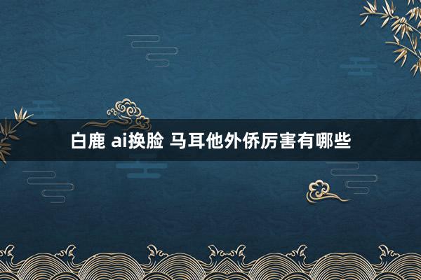 白鹿 ai换脸 马耳他外侨厉害有哪些