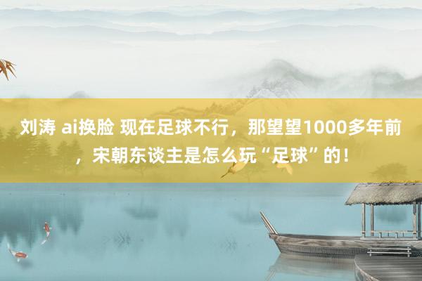 刘涛 ai换脸 现在足球不行，那望望1000多年前，宋朝东谈主是怎么玩“足球”的！