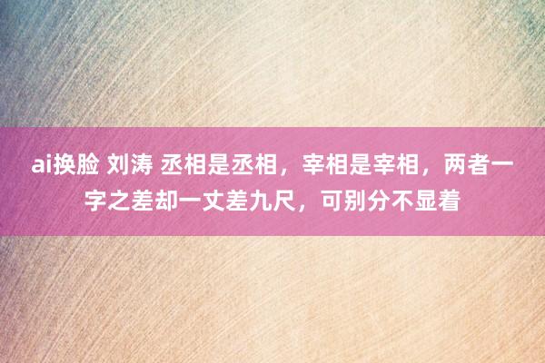 ai换脸 刘涛 丞相是丞相，宰相是宰相，两者一字之差却一丈差九尺，可别分不显着