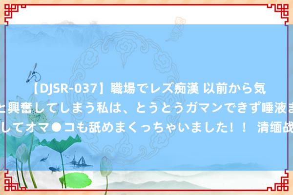 【DJSR-037】職場でレズ痴漢 以前から気になるあの娘を見つけると興奮してしまう私は、とうとうガマンできず唾液まみれでディープキスをしてオマ●コも舐めまくっちゃいました！！ 清缅战争乾隆十全武功最惨一仗，大清铁骑折戟中南半岛