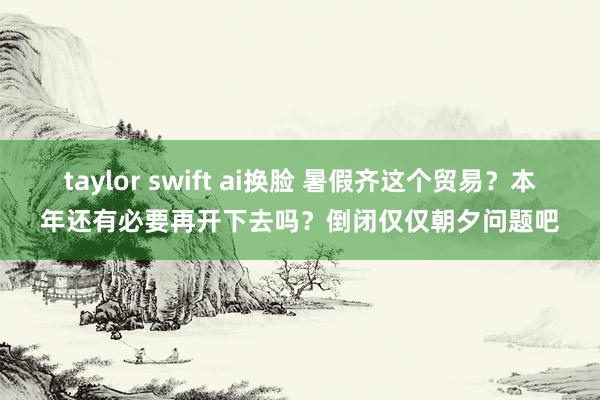 taylor swift ai换脸 暑假齐这个贸易？本年还有必要再开下去吗？倒闭仅仅朝夕问题吧