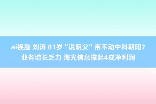 ai换脸 刘涛 81岁“说明父”带不动中科朝阳？业务增长乏力 海光信息撑起4成净利润