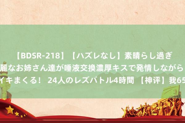 【BDSR-218】【ハズレなし】素晴らし過ぎる美女レズ。 ガチで綺麗なお姉さん達が唾液交換濃厚キスで発情しながらイキまくる！ 24人のレズバトル4時間 【神评】我65寸大彩电能抵扣35块钱呢