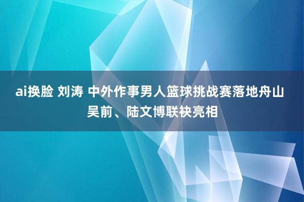 ai换脸 刘涛 中外作事男人篮球挑战赛落地舟山 吴前、陆文博联袂亮相