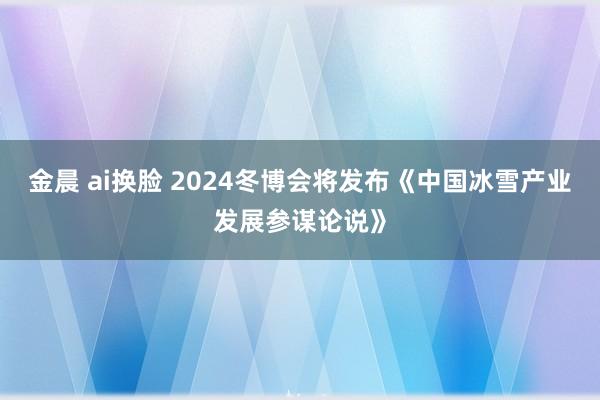 金晨 ai换脸 2024冬博会将发布《中国冰雪产业发展参谋论说》