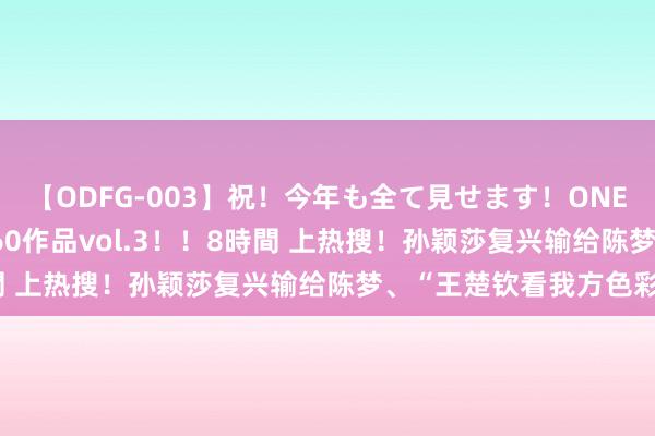 【ODFG-003】祝！今年も全て見せます！ONEDAFULL1年の軌跡全60作品vol.3！！8時間 上热搜！孙颖莎复兴输给陈梦、“王楚钦看我方色彩”