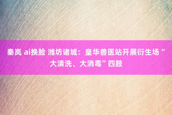 秦岚 ai换脸 潍坊诸城：皇华兽医站开展衍生场“大清洗、大消毒”四肢