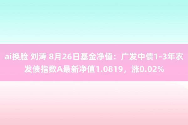 ai换脸 刘涛 8月26日基金净值：广发中债1-3年农发债指数A最新净值1.0819，涨0.02%