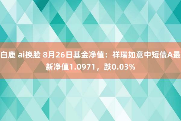 白鹿 ai换脸 8月26日基金净值：祥瑞如意中短债A最新净值1.0971，跌0.03%