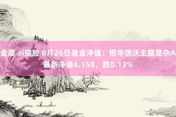 金晨 ai换脸 8月26日基金净值：银华饶沃主题混杂A最新净值4.158，跌0.13%