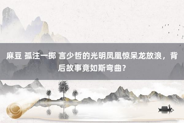 麻豆 孤注一掷 言少哲的光明凤凰惊呆龙放浪，背后故事竟如斯弯曲？