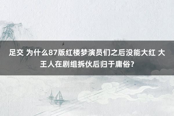 足交 为什么87版红楼梦演员们之后没能大红 大王人在剧组拆伙后归于庸俗？