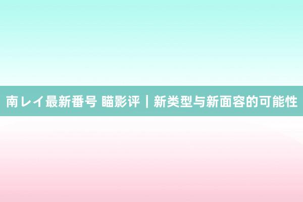 南レイ最新番号 瞄影评｜新类型与新面容的可能性