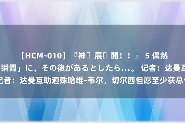 【HCM-010】『神・展・開！！』 5 偶然見かけた「目が奪われる瞬間」に、その後があるとしたら…。 记者：达曼互助迥殊哈维-韦尔，切尔西但愿至少获总价80万镑用度