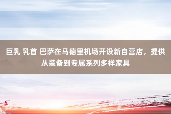 巨乳 乳首 巴萨在马德里机场开设新自营店，提供从装备到专属系列多样家具