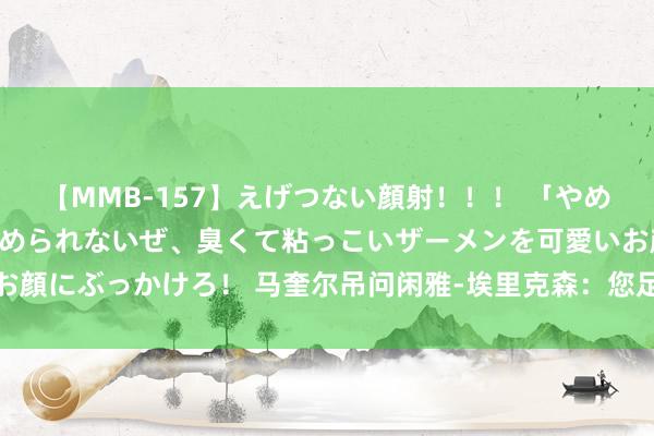 【MMB-157】えげつない顔射！！！ 「やめて！」と言われたってやめられないぜ、臭くて粘っこいザーメンを可愛いお顔にぶっかけろ！ 马奎尔吊问闲雅-埃里克森：您足够是英格兰足坛的据说