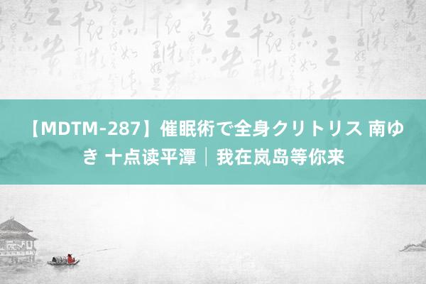 【MDTM-287】催眠術で全身クリトリス 南ゆき 十点读平潭│我在岚岛等你来