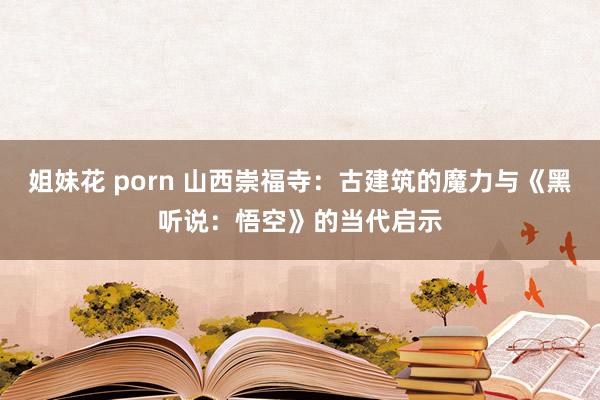 姐妹花 porn 山西崇福寺：古建筑的魔力与《黑听说：悟空》的当代启示