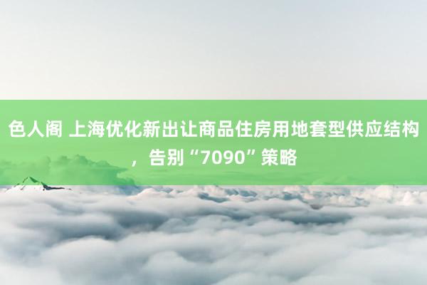 色人阁 上海优化新出让商品住房用地套型供应结构，告别“7090”策略