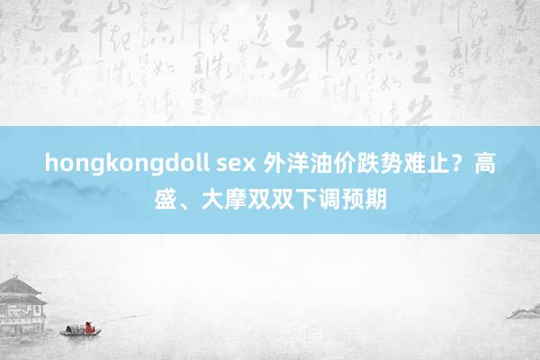 hongkongdoll sex 外洋油价跌势难止？高盛、大摩双双下调预期