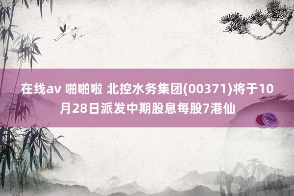 在线av 啪啪啦 北控水务集团(00371)将于10月28日派发中期股息每股7港仙