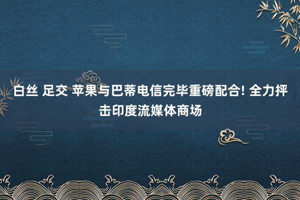 白丝 足交 苹果与巴蒂电信完毕重磅配合! 全力抨击印度流媒体商场