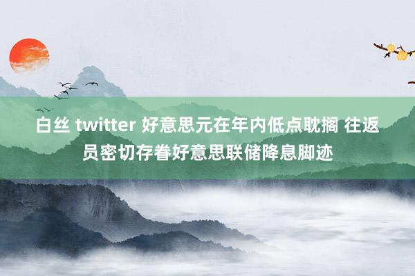 白丝 twitter 好意思元在年内低点耽搁 往返员密切存眷好意思联储降息脚迹