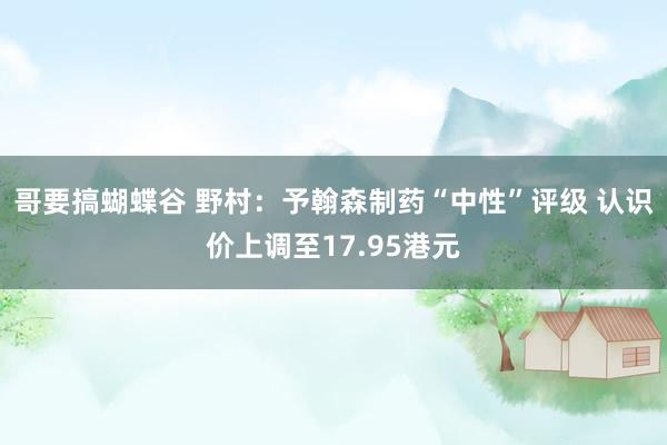 哥要搞蝴蝶谷 野村：予翰森制药“中性”评级 认识价上调至17.95港元