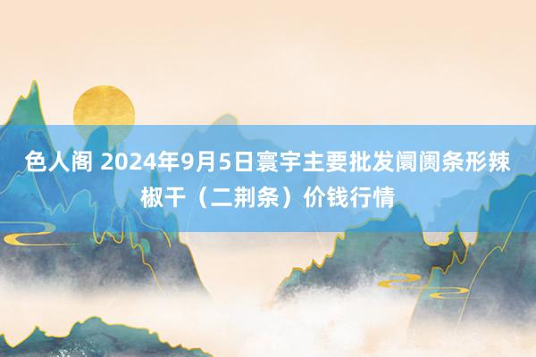 色人阁 2024年9月5日寰宇主要批发阛阓条形辣椒干（二荆条）价钱行情