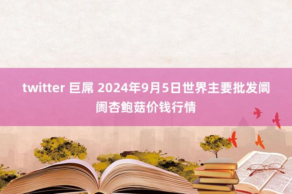 twitter 巨屌 2024年9月5日世界主要批发阛阓杏鲍菇价钱行情