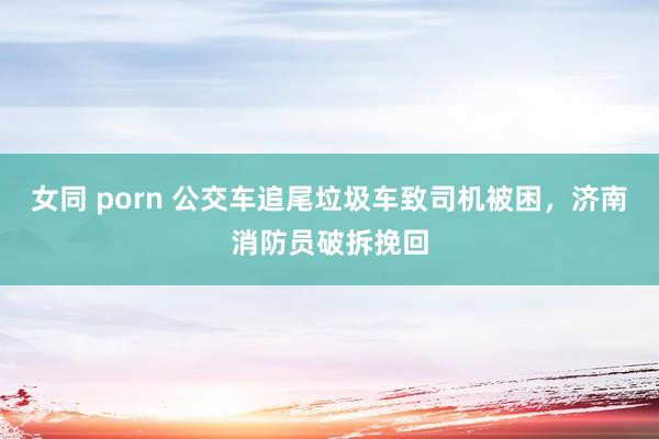 女同 porn 公交车追尾垃圾车致司机被困，济南消防员破拆挽回