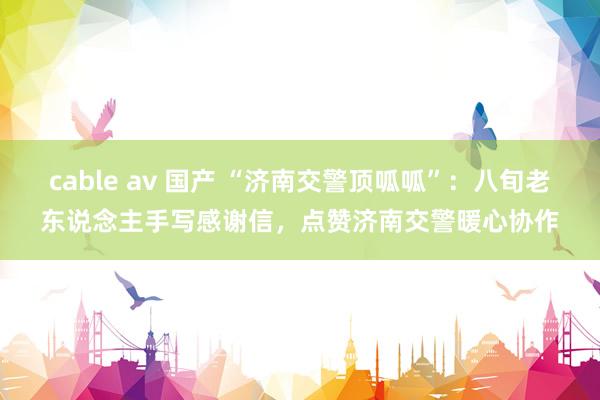 cable av 国产 “济南交警顶呱呱”：八旬老东说念主手写感谢信，点赞济南交警暖心协作