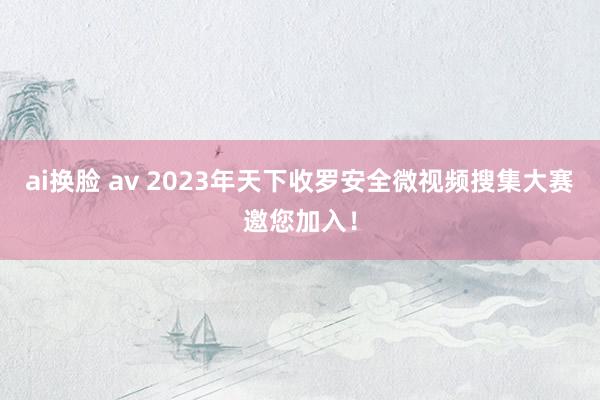 ai换脸 av 2023年天下收罗安全微视频搜集大赛邀您加入！