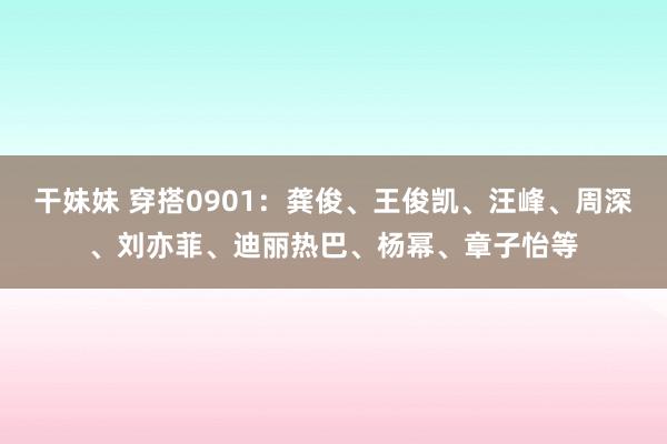 干妹妹 穿搭0901：龚俊、王俊凯、汪峰、周深、刘亦菲、迪丽热巴、杨幂、章子怡等