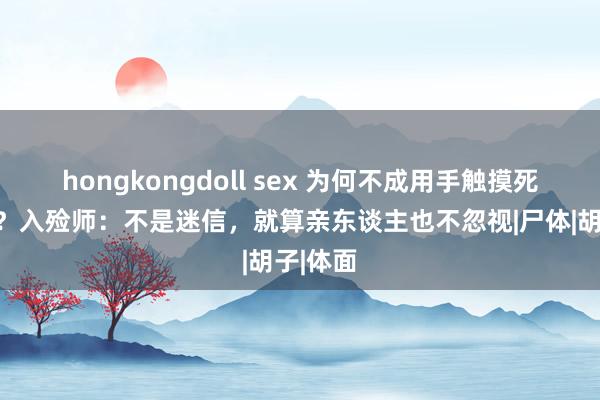 hongkongdoll sex 为何不成用手触摸死人遗体？入殓师：不是迷信，就算亲东谈主也不忽视|尸体|胡子|体面