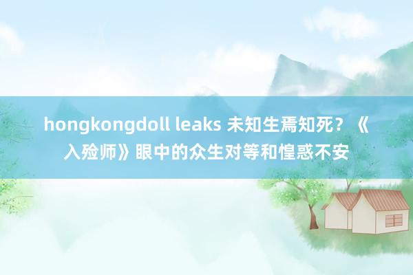 hongkongdoll leaks 未知生焉知死？《入殓师》眼中的众生对等和惶惑不安