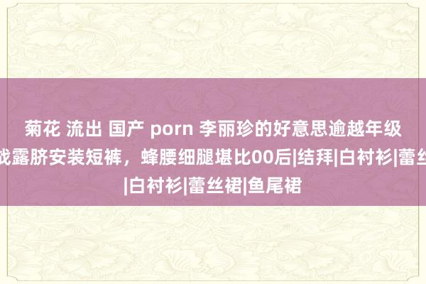 菊花 流出 国产 porn 李丽珍的好意思逾越年级！56岁挑战露脐安装短裤，蜂腰细腿堪比00后|结拜|白衬衫|蕾丝裙|鱼尾裙