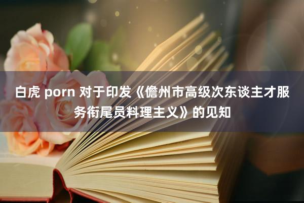 白虎 porn 对于印发《儋州市高级次东谈主才服务衔尾员料理主义》的见知