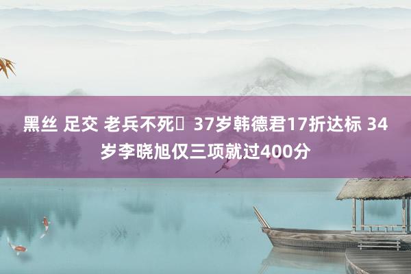 黑丝 足交 老兵不死️37岁韩德君17折达标 34岁李晓旭仅三项就过400分