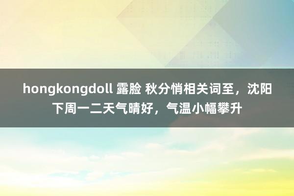 hongkongdoll 露脸 秋分悄相关词至，沈阳下周一二天气晴好，气温小幅攀升