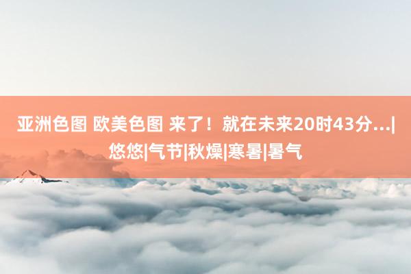 亚洲色图 欧美色图 来了！就在未来20时43分...|悠悠|气节|秋燥|寒暑|暑气