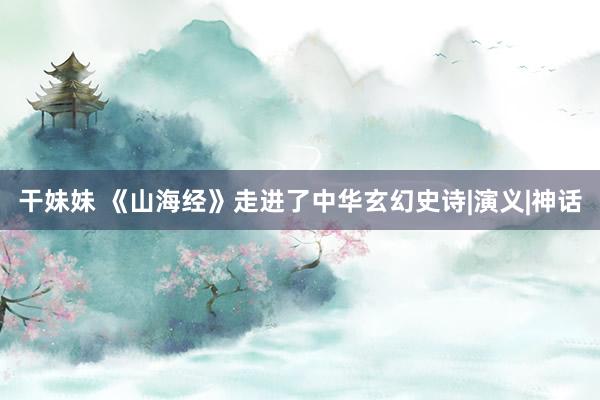 干妹妹 《山海经》走进了中华玄幻史诗|演义|神话