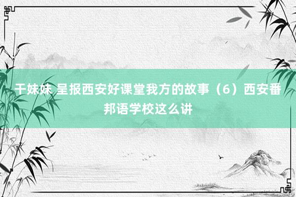 干妹妹 呈报西安好课堂我方的故事（6）西安番邦语学校这么讲