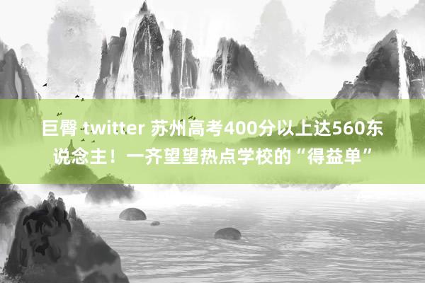 巨臀 twitter 苏州高考400分以上达560东说念主！一齐望望热点学校的“得益单”