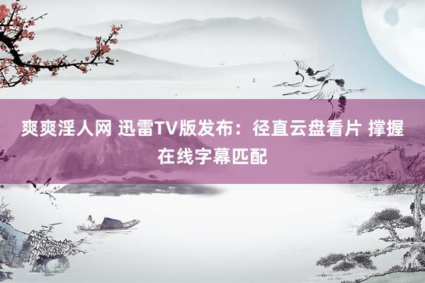 爽爽淫人网 迅雷TV版发布：径直云盘看片 撑握在线字幕匹配