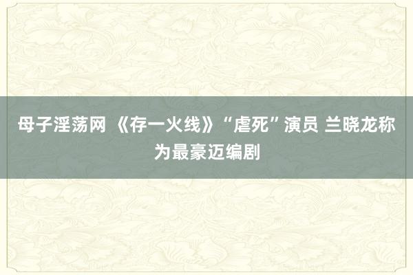 母子淫荡网 《存一火线》“虐死”演员 兰晓龙称为最豪迈编剧