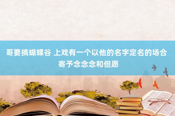 哥要搞蝴蝶谷 上戏有一个以他的名字定名的场合  寄予念念念和但愿