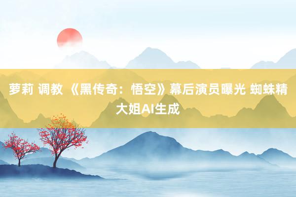 萝莉 调教 《黑传奇：悟空》幕后演员曝光 蜘蛛精大姐AI生成