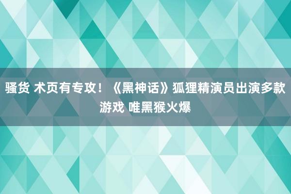 骚货 术页有专攻！《黑神话》狐狸精演员出演多款游戏 唯黑猴火爆